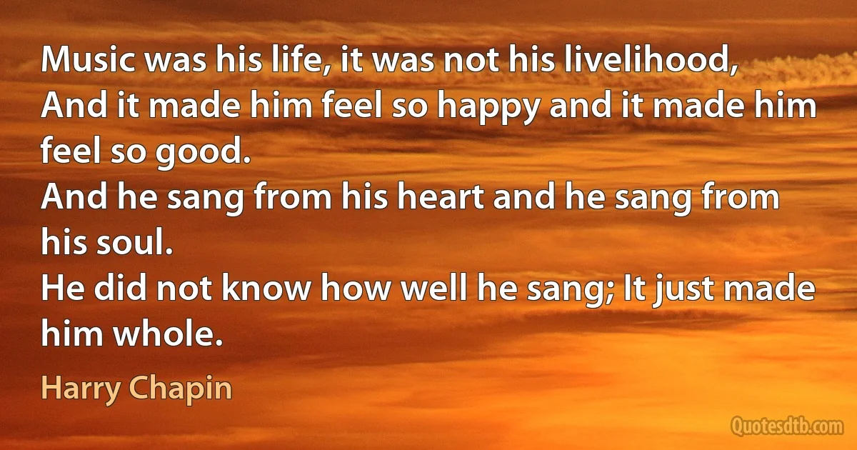 Music was his life, it was not his livelihood,
And it made him feel so happy and it made him feel so good.
And he sang from his heart and he sang from his soul.
He did not know how well he sang; It just made him whole. (Harry Chapin)