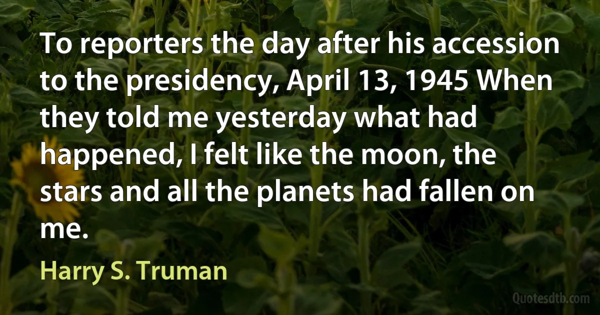 To reporters the day after his accession to the presidency, April 13, 1945 When they told me yesterday what had happened, I felt like the moon, the stars and all the planets had fallen on me. (Harry S. Truman)