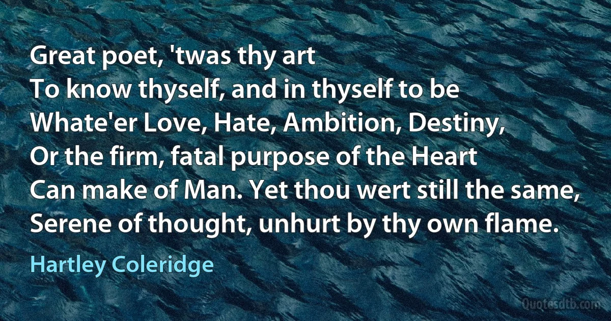 Great poet, 'twas thy art
To know thyself, and in thyself to be
Whate'er Love, Hate, Ambition, Destiny,
Or the firm, fatal purpose of the Heart
Can make of Man. Yet thou wert still the same,
Serene of thought, unhurt by thy own flame. (Hartley Coleridge)