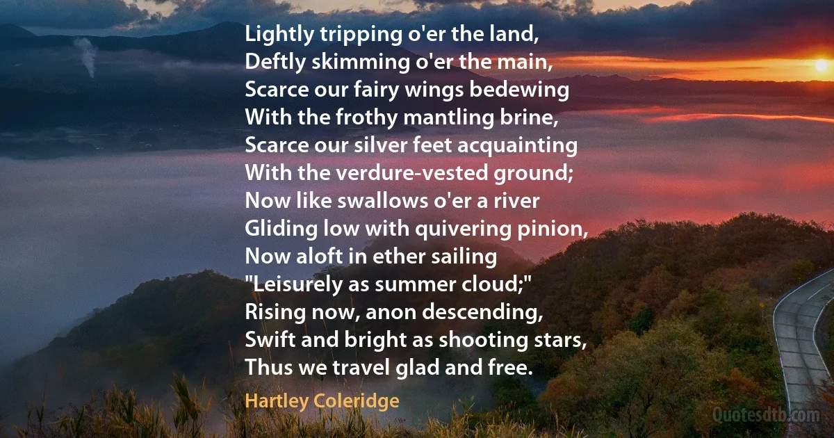 Lightly tripping o'er the land,
Deftly skimming o'er the main,
Scarce our fairy wings bedewing
With the frothy mantling brine,
Scarce our silver feet acquainting
With the verdure-vested ground;
Now like swallows o'er a river
Gliding low with quivering pinion,
Now aloft in ether sailing
"Leisurely as summer cloud;"
Rising now, anon descending,
Swift and bright as shooting stars,
Thus we travel glad and free. (Hartley Coleridge)