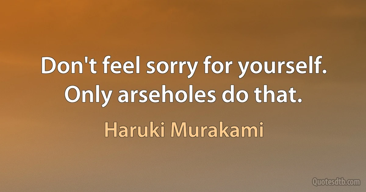 Don't feel sorry for yourself. Only arseholes do that. (Haruki Murakami)