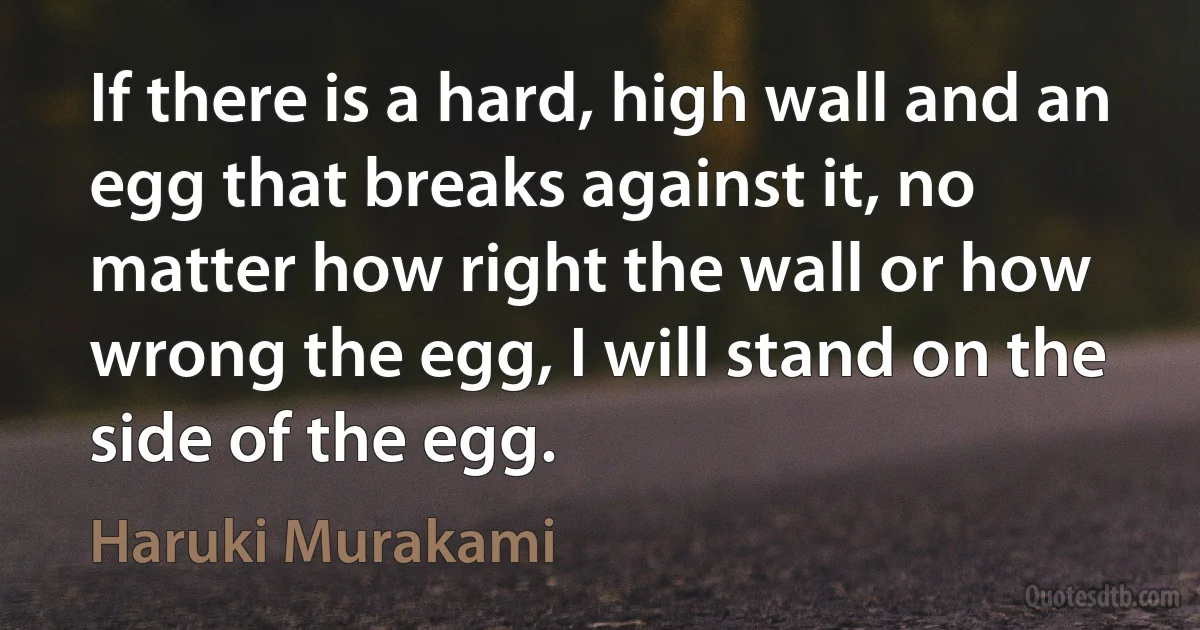 If there is a hard, high wall and an egg that breaks against it, no matter how right the wall or how wrong the egg, I will stand on the side of the egg. (Haruki Murakami)