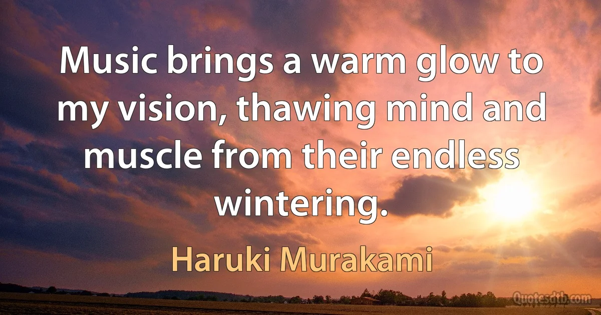 Music brings a warm glow to my vision, thawing mind and muscle from their endless wintering. (Haruki Murakami)