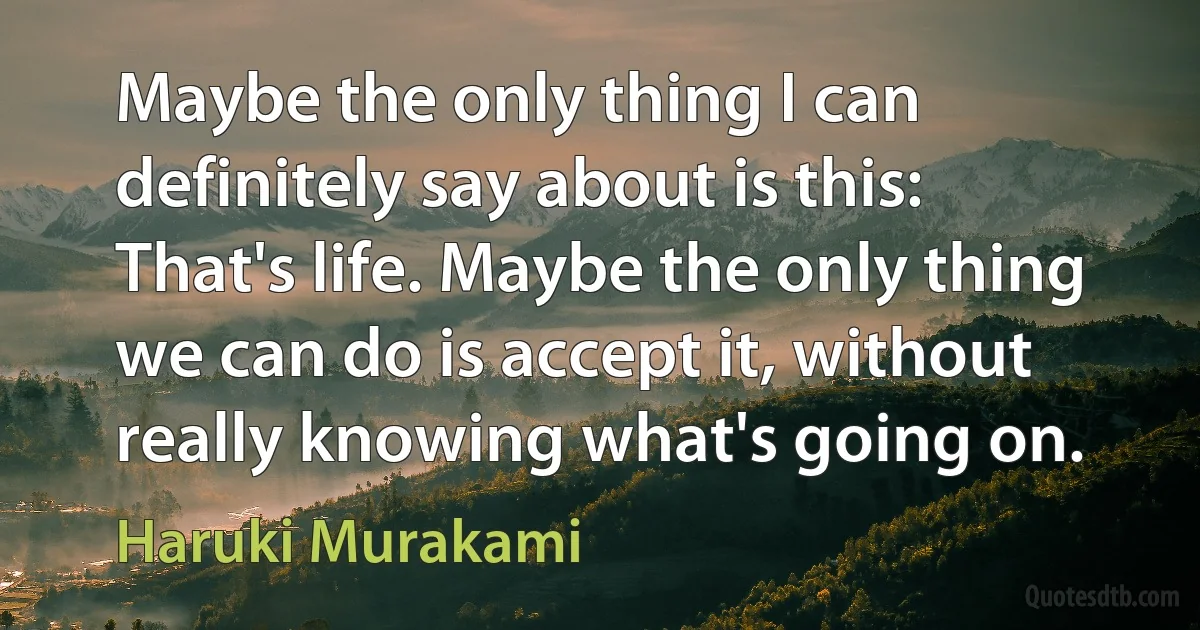 Maybe the only thing I can definitely say about is this: That's life. Maybe the only thing we can do is accept it, without really knowing what's going on. (Haruki Murakami)