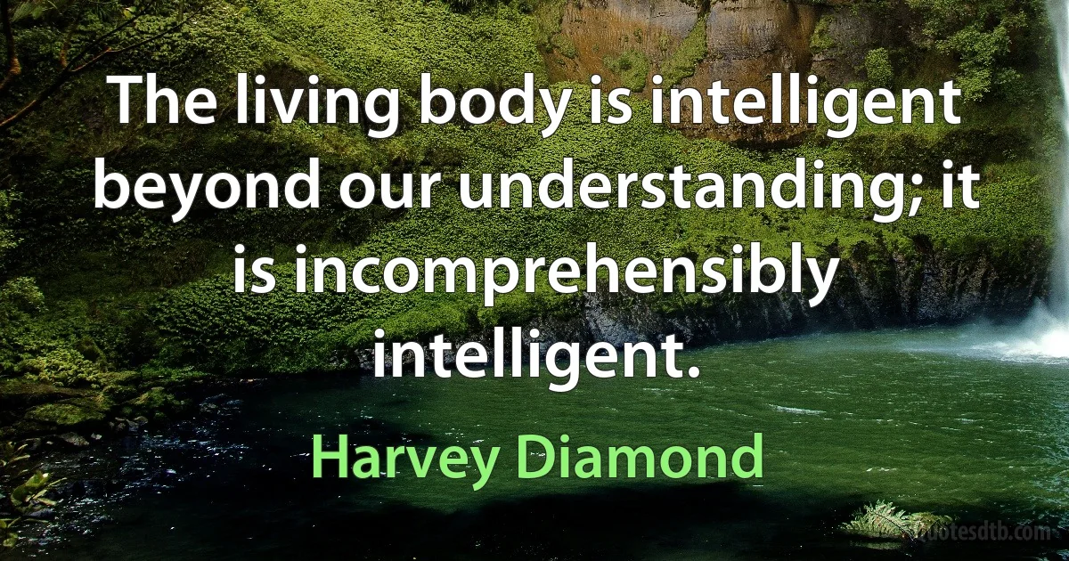 The living body is intelligent beyond our understanding; it is incomprehensibly intelligent. (Harvey Diamond)