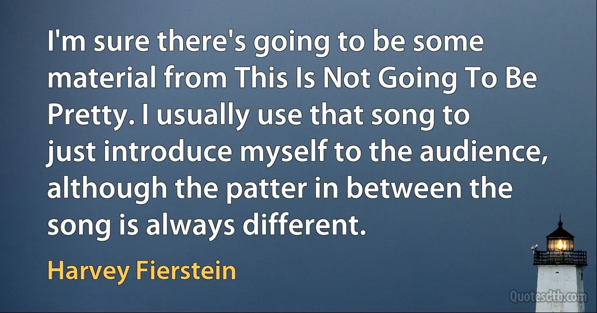 I'm sure there's going to be some material from This Is Not Going To Be Pretty. I usually use that song to just introduce myself to the audience, although the patter in between the song is always different. (Harvey Fierstein)