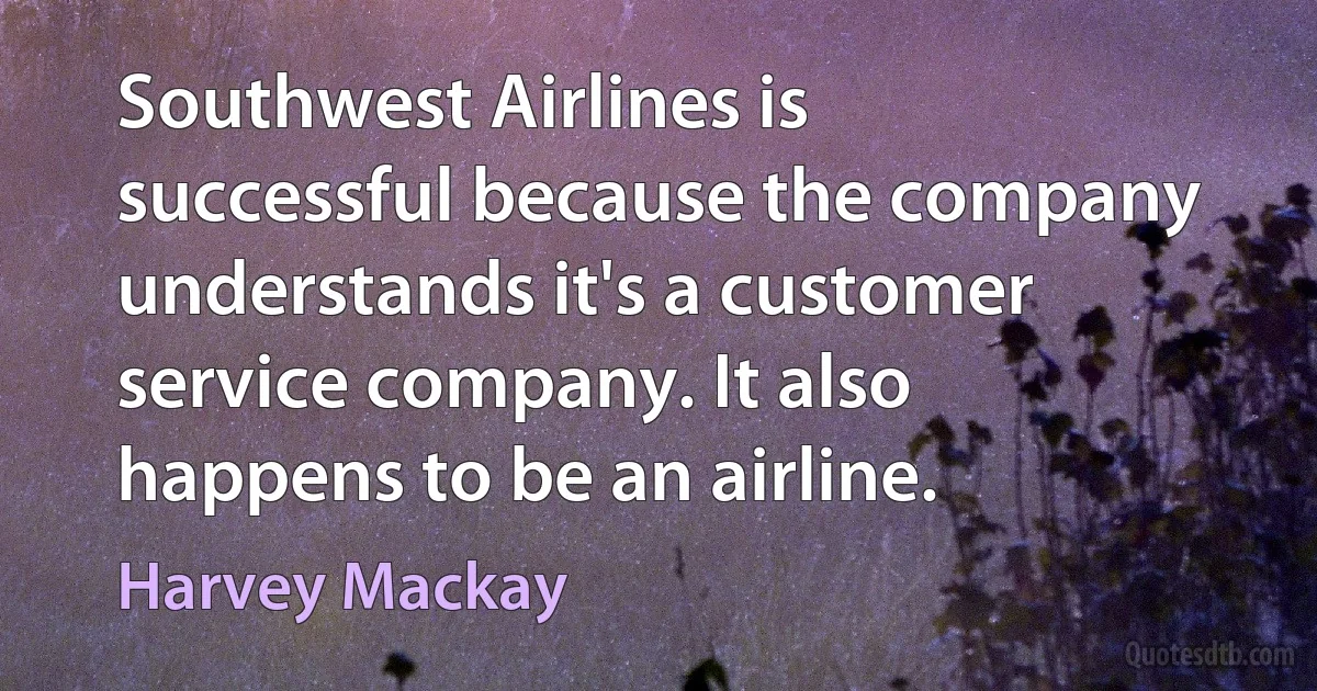 Southwest Airlines is successful because the company understands it's a customer service company. It also happens to be an airline. (Harvey Mackay)