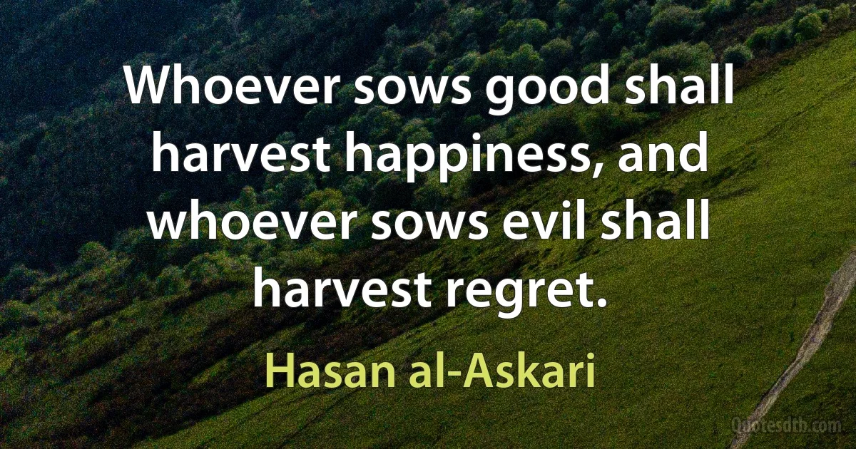 Whoever sows good shall harvest happiness, and whoever sows evil shall harvest regret. (Hasan al-Askari)