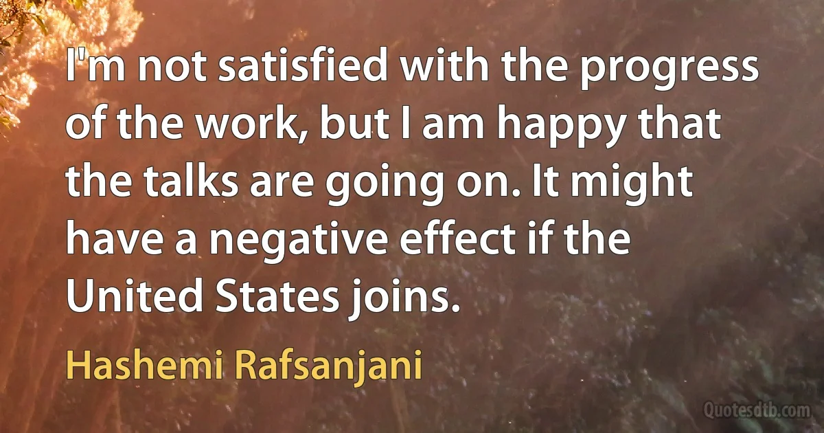 I'm not satisfied with the progress of the work, but I am happy that the talks are going on. It might have a negative effect if the United States joins. (Hashemi Rafsanjani)