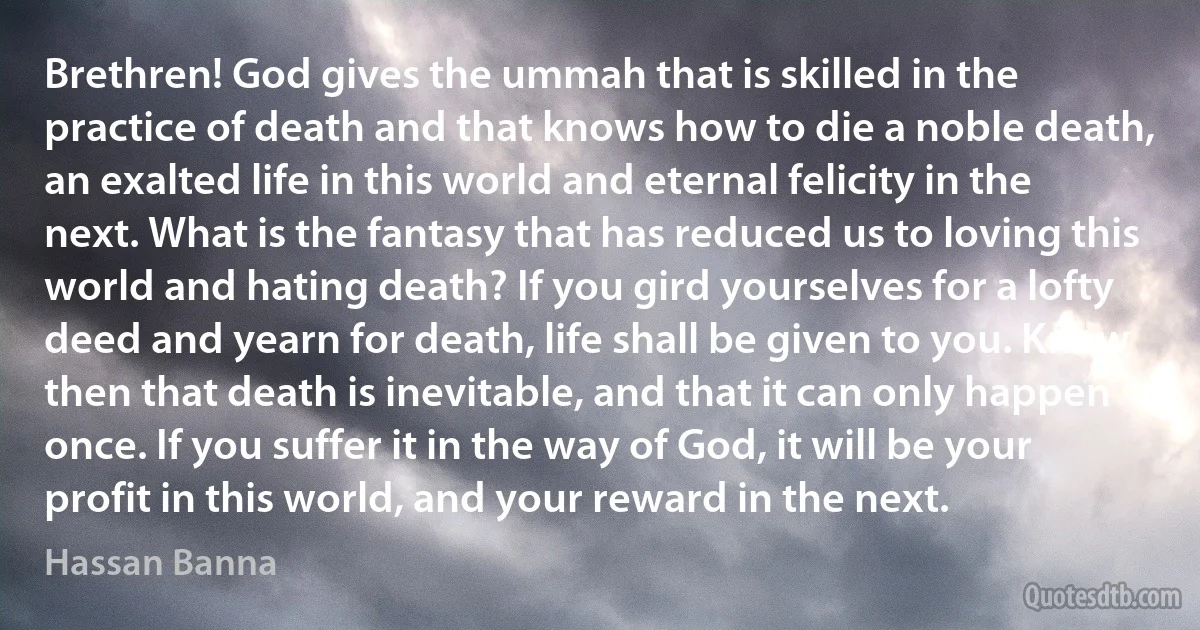 Brethren! God gives the ummah that is skilled in the practice of death and that knows how to die a noble death, an exalted life in this world and eternal felicity in the next. What is the fantasy that has reduced us to loving this world and hating death? If you gird yourselves for a lofty deed and yearn for death, life shall be given to you. Know then that death is inevitable, and that it can only happen once. If you suffer it in the way of God, it will be your profit in this world, and your reward in the next. (Hassan Banna)