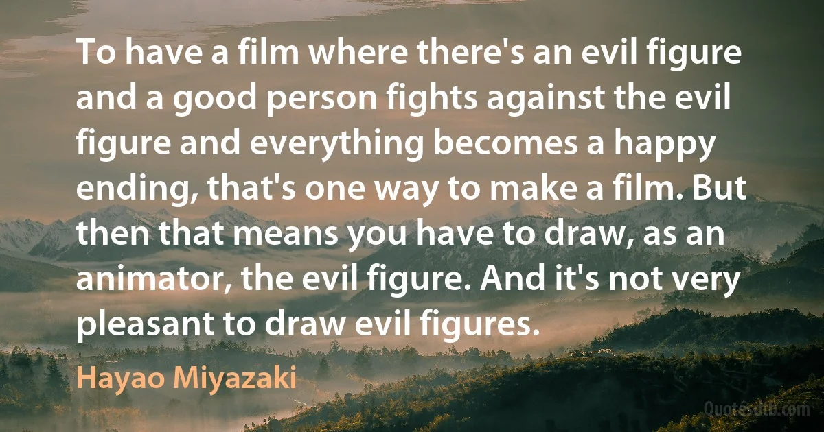 To have a film where there's an evil figure and a good person fights against the evil figure and everything becomes a happy ending, that's one way to make a film. But then that means you have to draw, as an animator, the evil figure. And it's not very pleasant to draw evil figures. (Hayao Miyazaki)