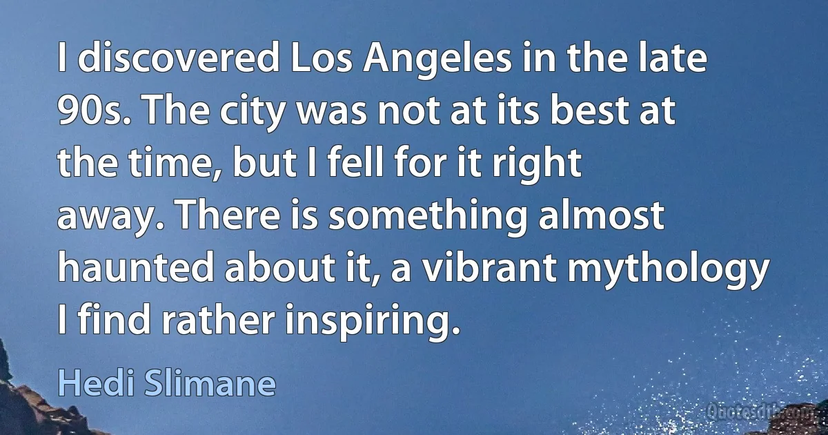 I discovered Los Angeles in the late 90s. The city was not at its best at the time, but I fell for it right away. There is something almost haunted about it, a vibrant mythology I find rather inspiring. (Hedi Slimane)