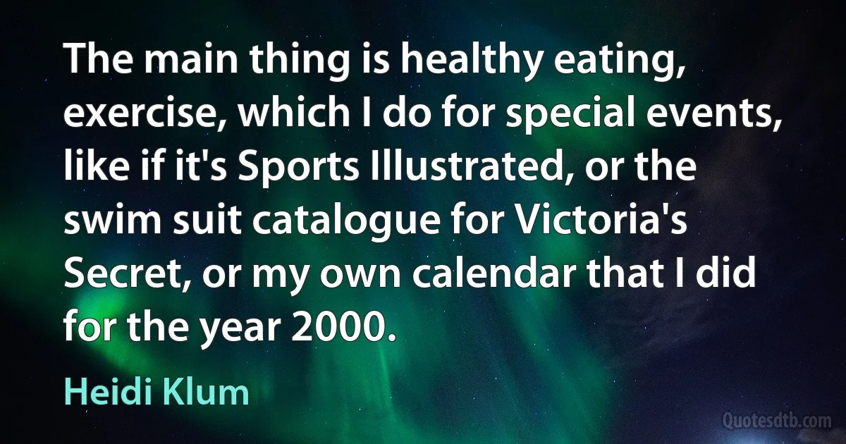 The main thing is healthy eating, exercise, which I do for special events, like if it's Sports Illustrated, or the swim suit catalogue for Victoria's Secret, or my own calendar that I did for the year 2000. (Heidi Klum)