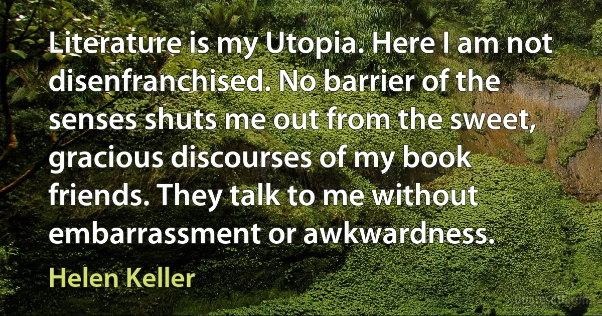 Literature is my Utopia. Here I am not disenfranchised. No barrier of the senses shuts me out from the sweet, gracious discourses of my book friends. They talk to me without embarrassment or awkwardness. (Helen Keller)