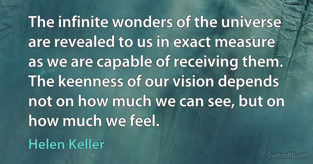 The infinite wonders of the universe are revealed to us in exact measure as we are capable of receiving them. The keenness of our vision depends not on how much we can see, but on how much we feel. (Helen Keller)