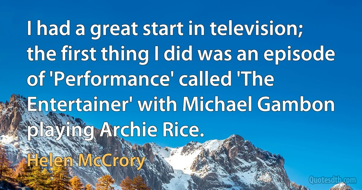 I had a great start in television; the first thing I did was an episode of 'Performance' called 'The Entertainer' with Michael Gambon playing Archie Rice. (Helen McCrory)