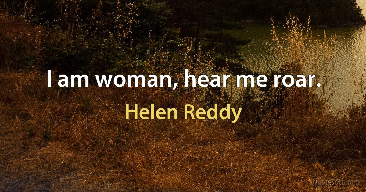 I am woman, hear me roar. (Helen Reddy)