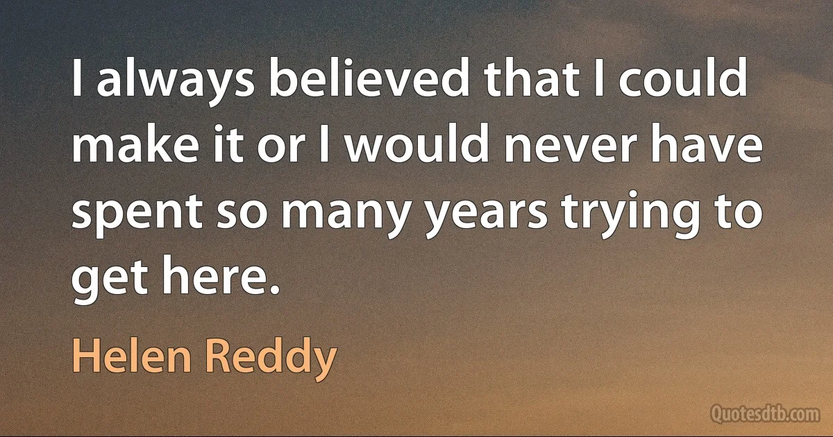 I always believed that I could make it or I would never have spent so many years trying to get here. (Helen Reddy)