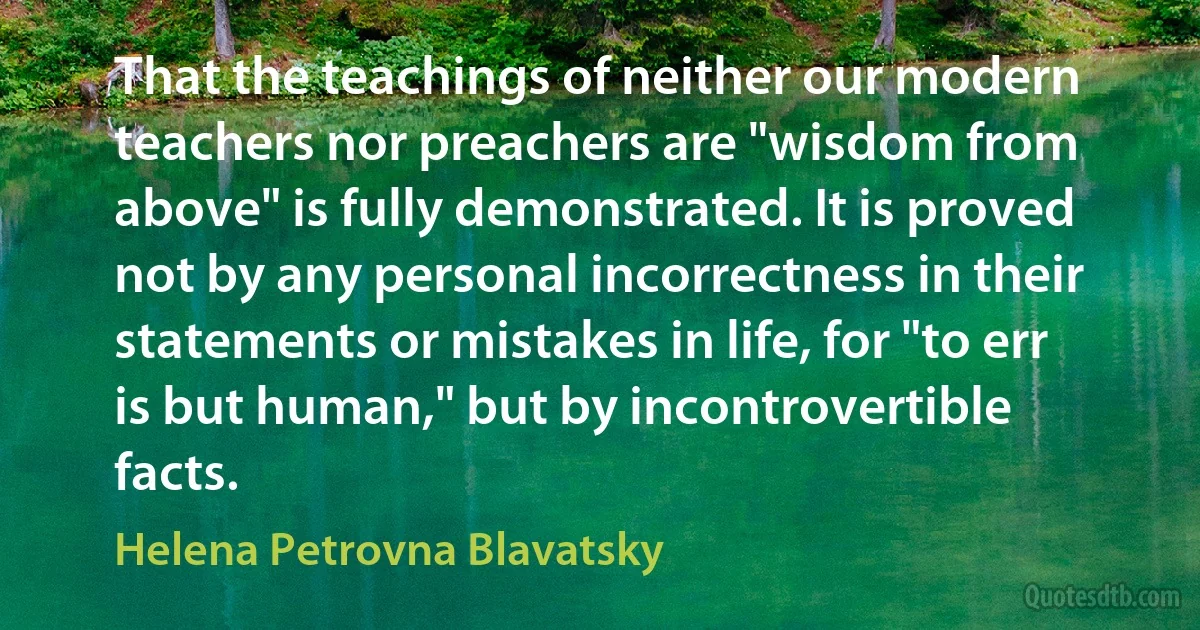 That the teachings of neither our modern teachers nor preachers are "wisdom from above" is fully demonstrated. It is proved not by any personal incorrectness in their statements or mistakes in life, for "to err is but human," but by incontrovertible facts. (Helena Petrovna Blavatsky)