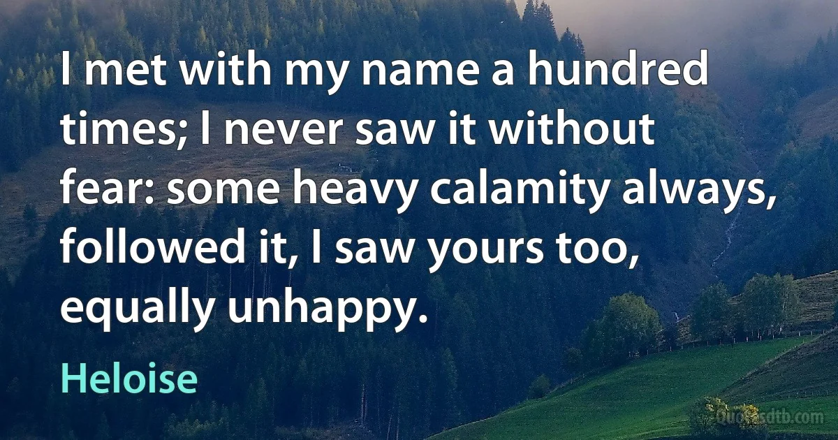 I met with my name a hundred times; I never saw it without fear: some heavy calamity always, followed it, I saw yours too, equally unhappy. (Heloise)