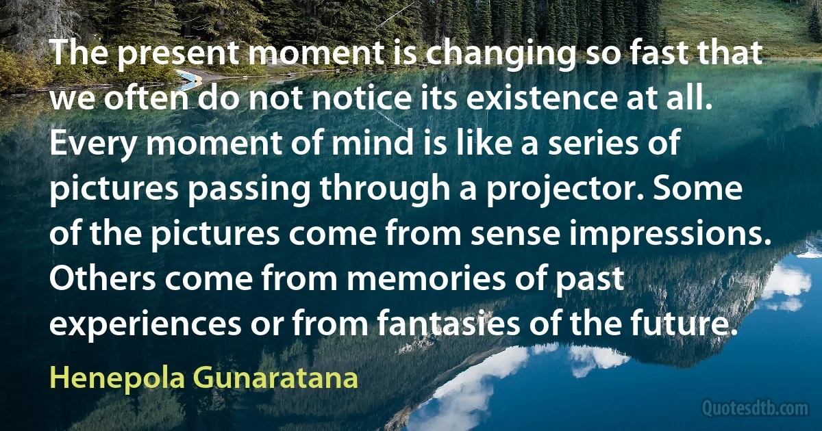 The present moment is changing so fast that we often do not notice its existence at all. Every moment of mind is like a series of pictures passing through a projector. Some of the pictures come from sense impressions. Others come from memories of past experiences or from fantasies of the future. (Henepola Gunaratana)