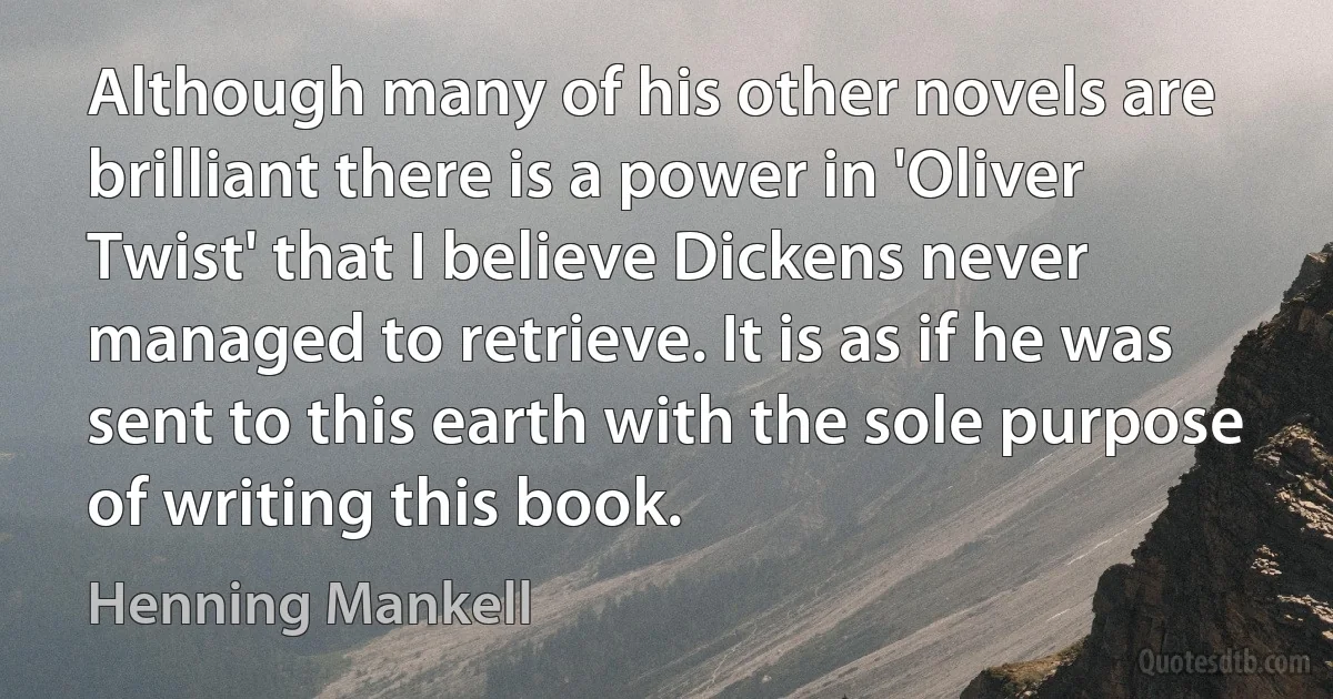 Although many of his other novels are brilliant there is a power in 'Oliver Twist' that I believe Dickens never managed to retrieve. It is as if he was sent to this earth with the sole purpose of writing this book. (Henning Mankell)