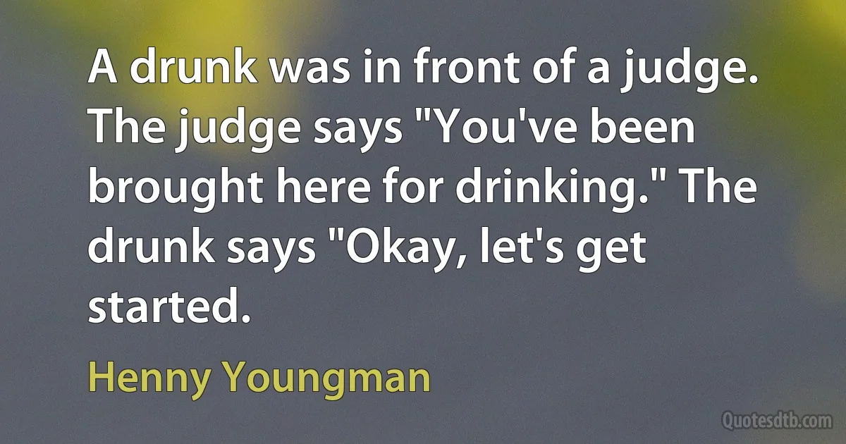 A drunk was in front of a judge. The judge says "You've been brought here for drinking." The drunk says "Okay, let's get started. (Henny Youngman)