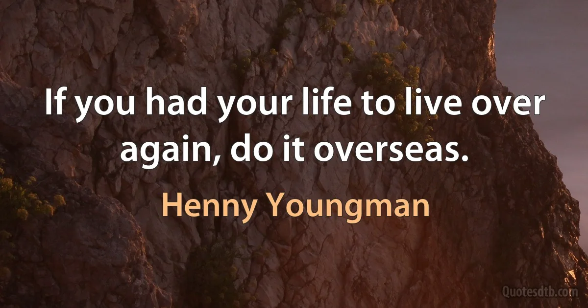 If you had your life to live over again, do it overseas. (Henny Youngman)