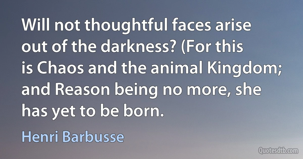 Will not thoughtful faces arise out of the darkness? (For this is Chaos and the animal Kingdom; and Reason being no more, she has yet to be born. (Henri Barbusse)