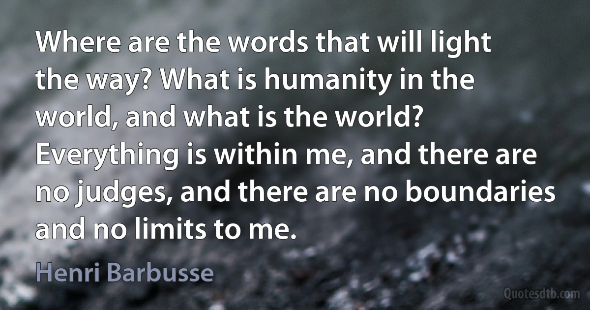 Where are the words that will light the way? What is humanity in the world, and what is the world?
Everything is within me, and there are no judges, and there are no boundaries and no limits to me. (Henri Barbusse)