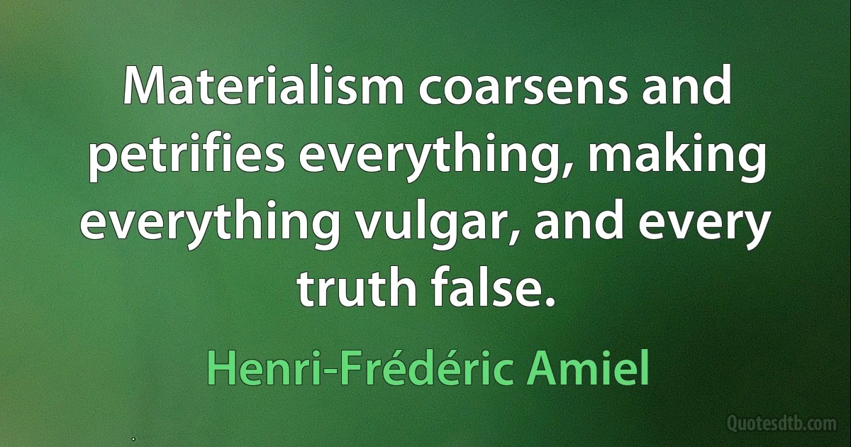 Materialism coarsens and petrifies everything, making everything vulgar, and every truth false. (Henri-Frédéric Amiel)