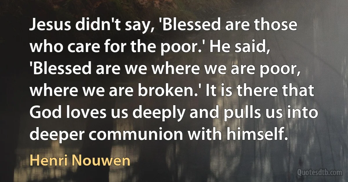 Jesus didn't say, 'Blessed are those who care for the poor.' He said, 'Blessed are we where we are poor, where we are broken.' It is there that God loves us deeply and pulls us into deeper communion with himself. (Henri Nouwen)