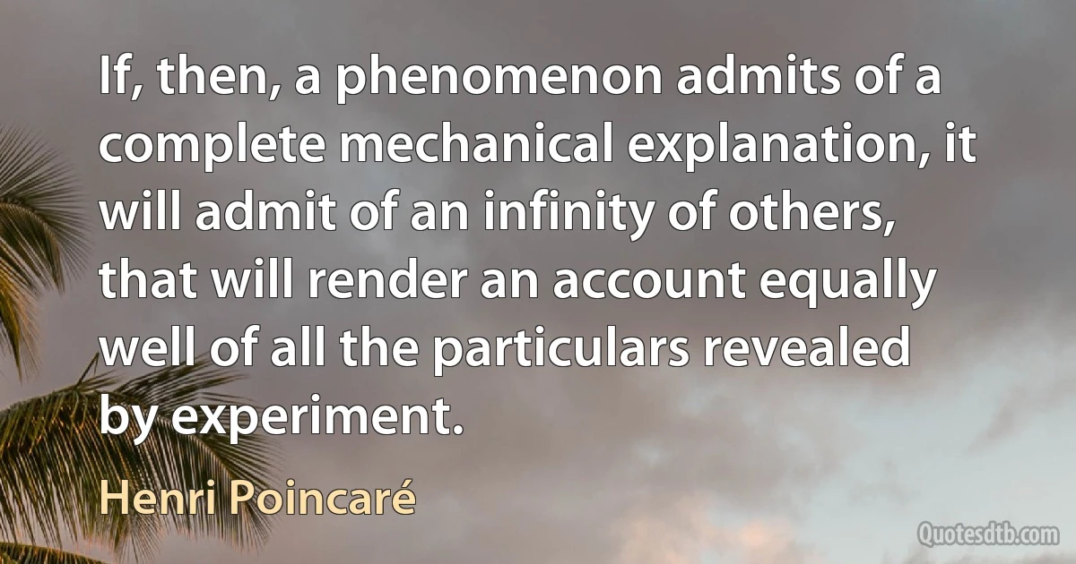 If, then, a phenomenon admits of a complete mechanical explanation, it will admit of an infinity of others, that will render an account equally well of all the particulars revealed by experiment. (Henri Poincaré)