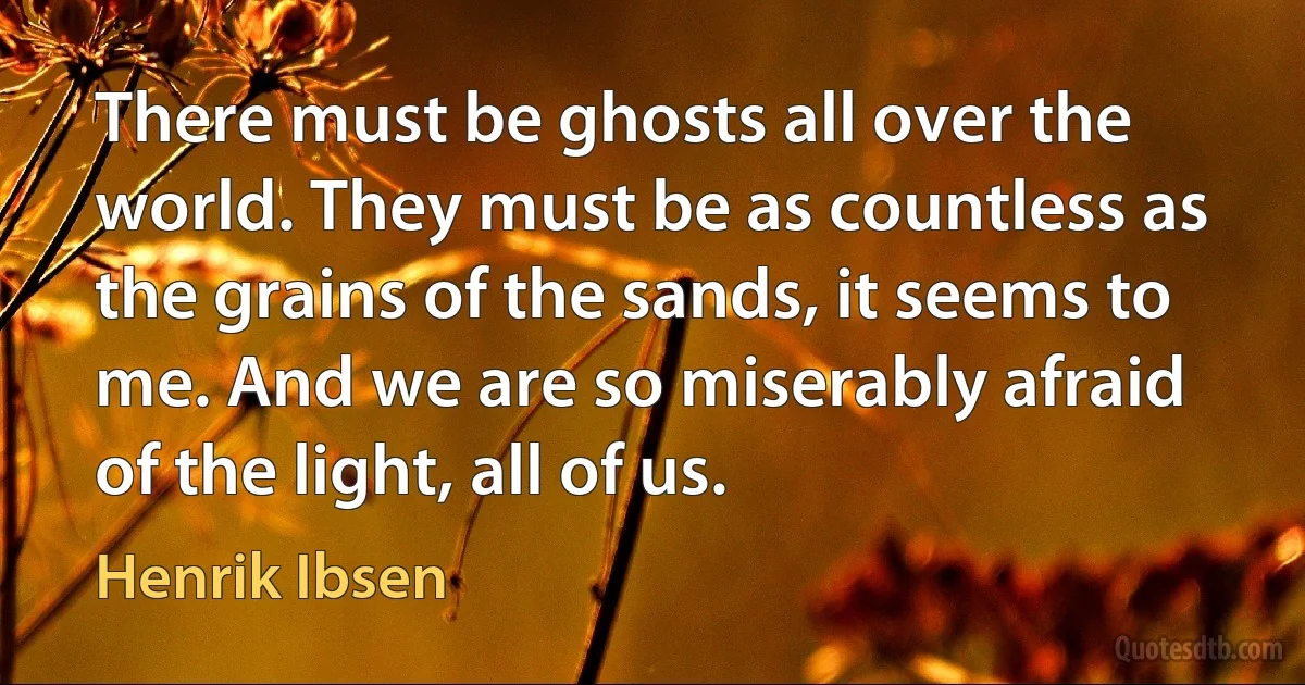 There must be ghosts all over the world. They must be as countless as the grains of the sands, it seems to me. And we are so miserably afraid of the light, all of us. (Henrik Ibsen)