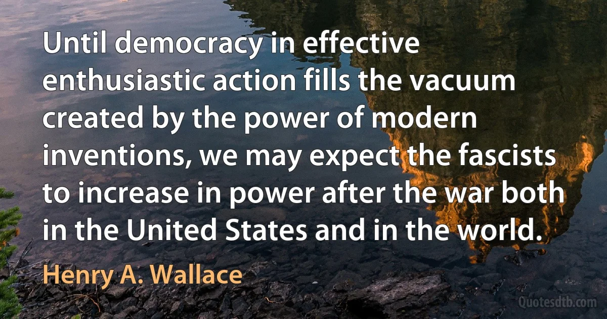 Until democracy in effective enthusiastic action fills the vacuum created by the power of modern inventions, we may expect the fascists to increase in power after the war both in the United States and in the world. (Henry A. Wallace)