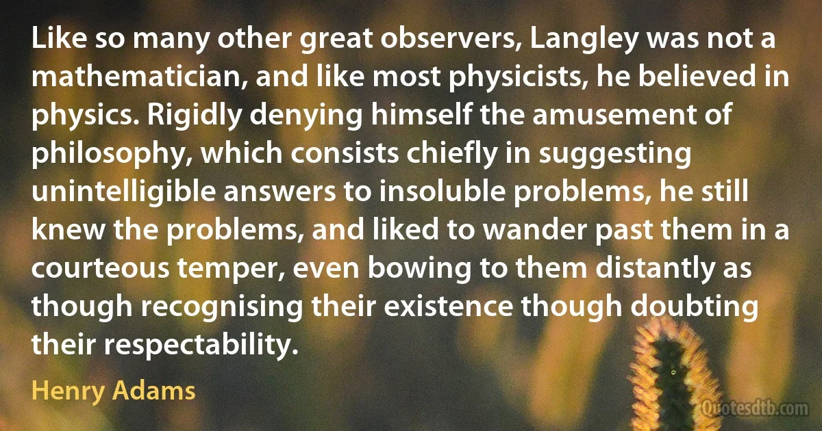 Like so many other great observers, Langley was not a mathematician, and like most physicists, he believed in physics. Rigidly denying himself the amusement of philosophy, which consists chiefly in suggesting unintelligible answers to insoluble problems, he still knew the problems, and liked to wander past them in a courteous temper, even bowing to them distantly as though recognising their existence though doubting their respectability. (Henry Adams)