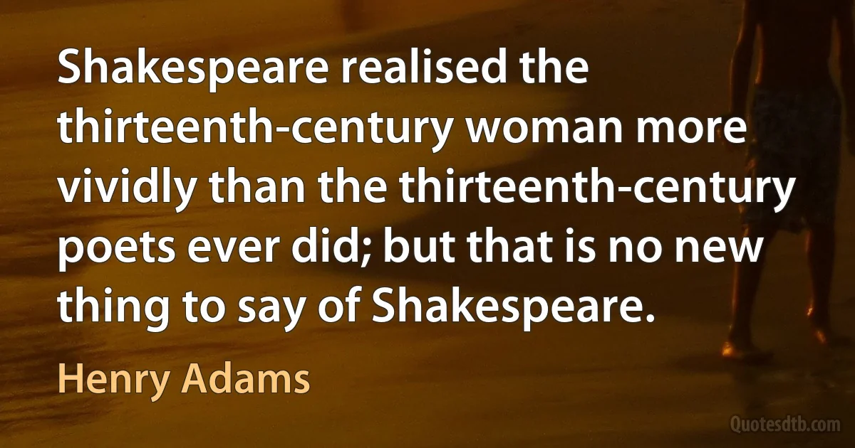 Shakespeare realised the thirteenth-century woman more vividly than the thirteenth-century poets ever did; but that is no new thing to say of Shakespeare. (Henry Adams)