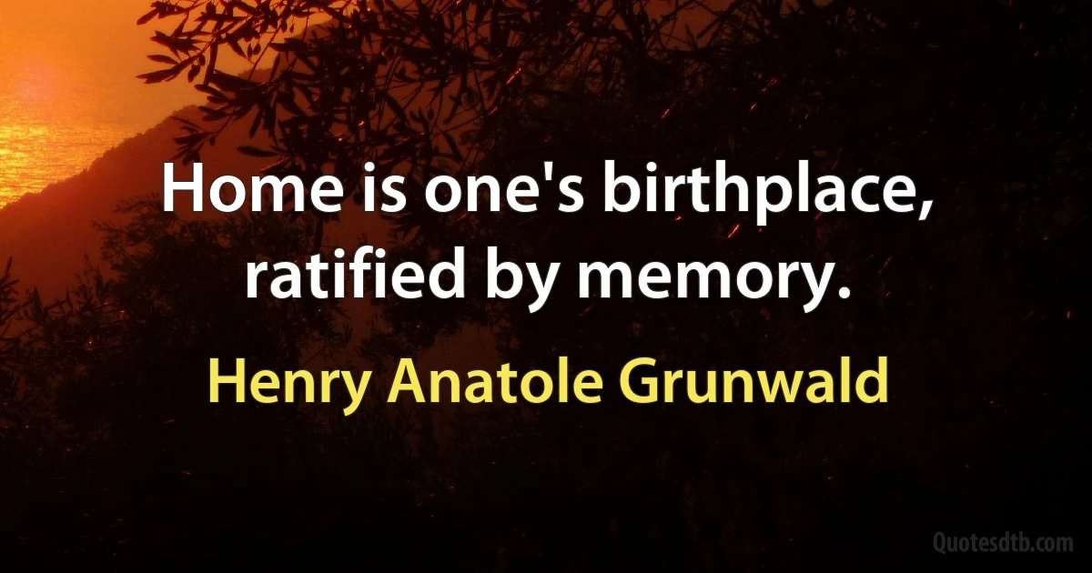 Home is one's birthplace, ratified by memory. (Henry Anatole Grunwald)