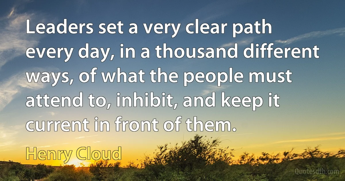 Leaders set a very clear path every day, in a thousand different ways, of what the people must attend to, inhibit, and keep it current in front of them. (Henry Cloud)