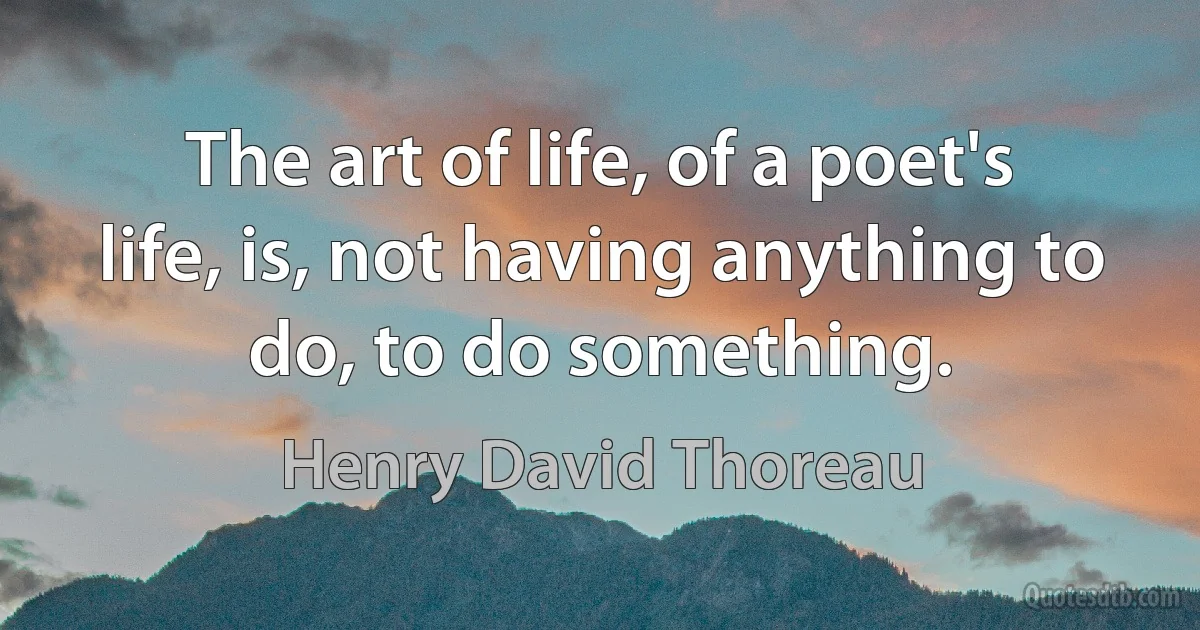 The art of life, of a poet's life, is, not having anything to do, to do something. (Henry David Thoreau)