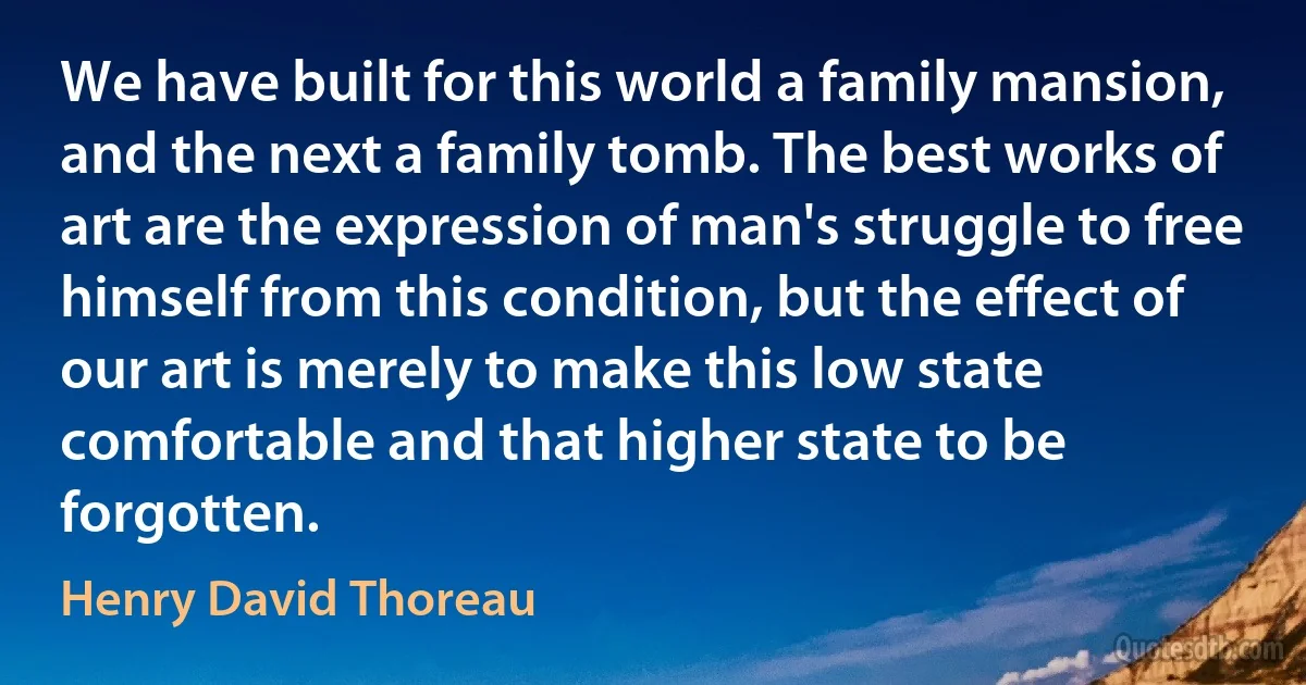 We have built for this world a family mansion, and the next a family tomb. The best works of art are the expression of man's struggle to free himself from this condition, but the effect of our art is merely to make this low state comfortable and that higher state to be forgotten. (Henry David Thoreau)