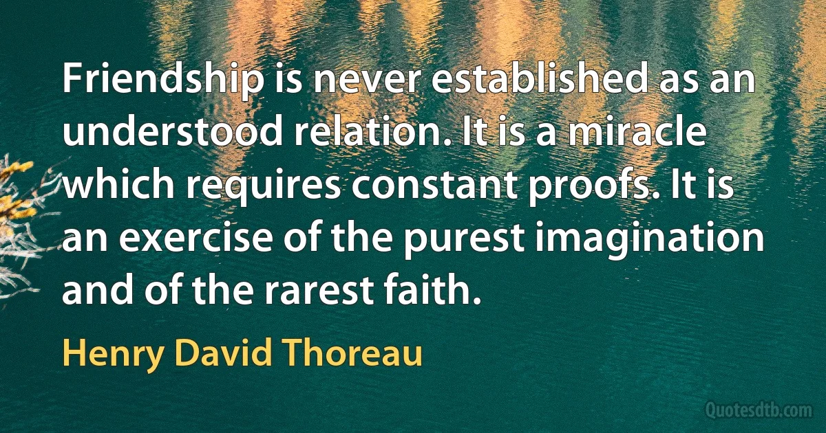 Friendship is never established as an understood relation. It is a miracle which requires constant proofs. It is an exercise of the purest imagination and of the rarest faith. (Henry David Thoreau)