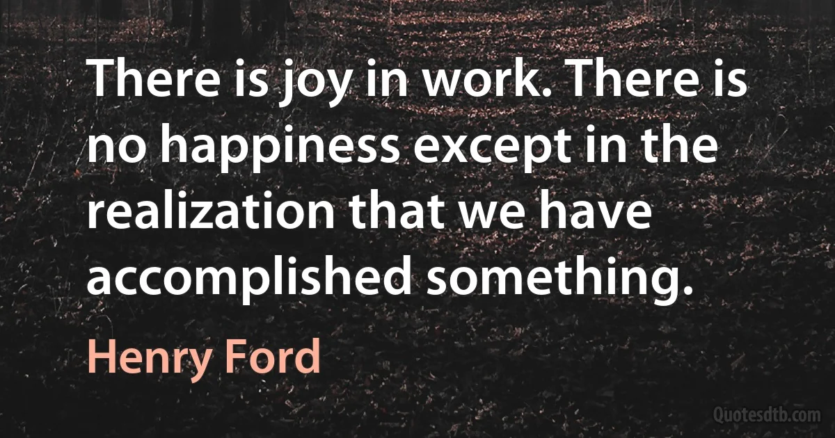 There is joy in work. There is no happiness except in the realization that we have accomplished something. (Henry Ford)