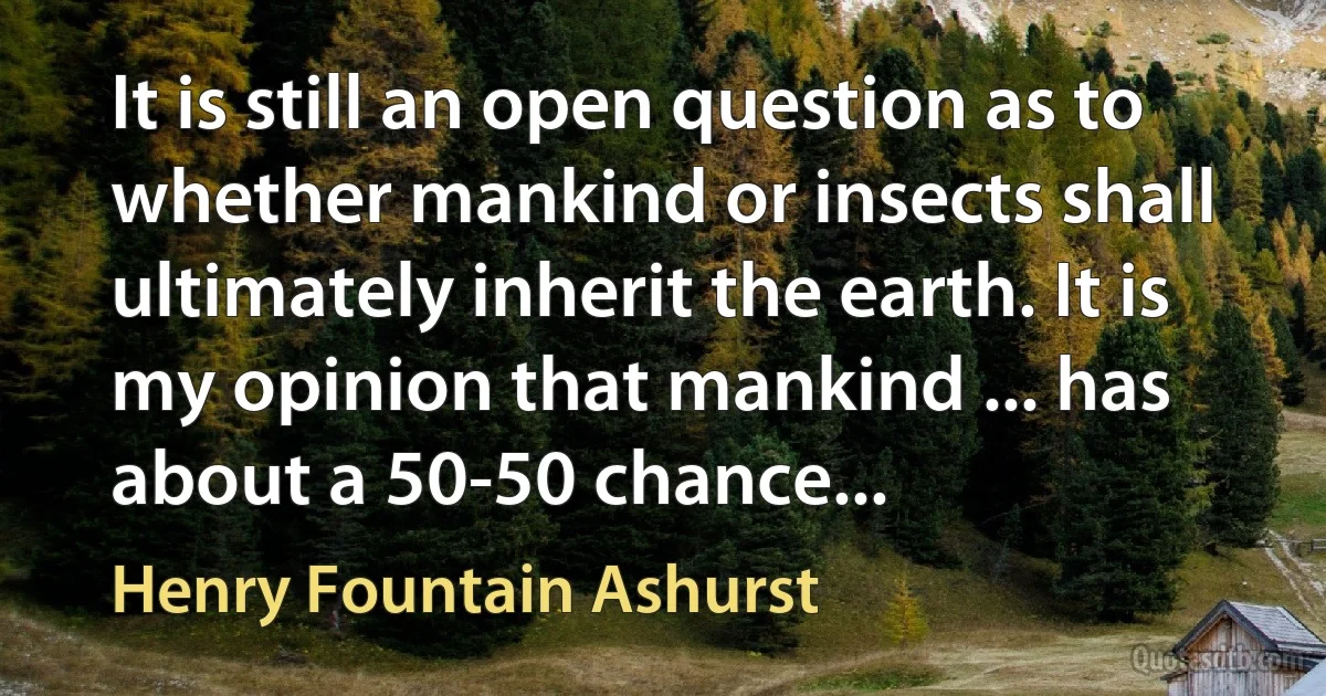 It is still an open question as to whether mankind or insects shall ultimately inherit the earth. It is my opinion that mankind ... has about a 50-50 chance... (Henry Fountain Ashurst)