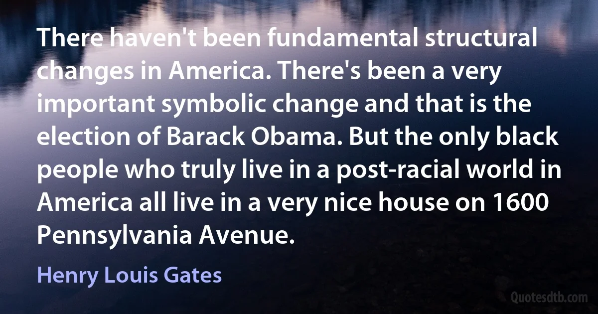 There haven't been fundamental structural changes in America. There's been a very important symbolic change and that is the election of Barack Obama. But the only black people who truly live in a post-racial world in America all live in a very nice house on 1600 Pennsylvania Avenue. (Henry Louis Gates)