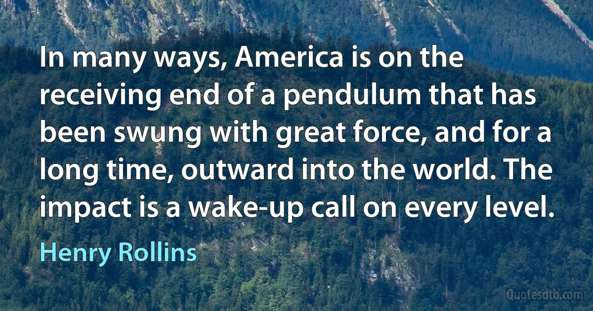 In many ways, America is on the receiving end of a pendulum that has been swung with great force, and for a long time, outward into the world. The impact is a wake-up call on every level. (Henry Rollins)