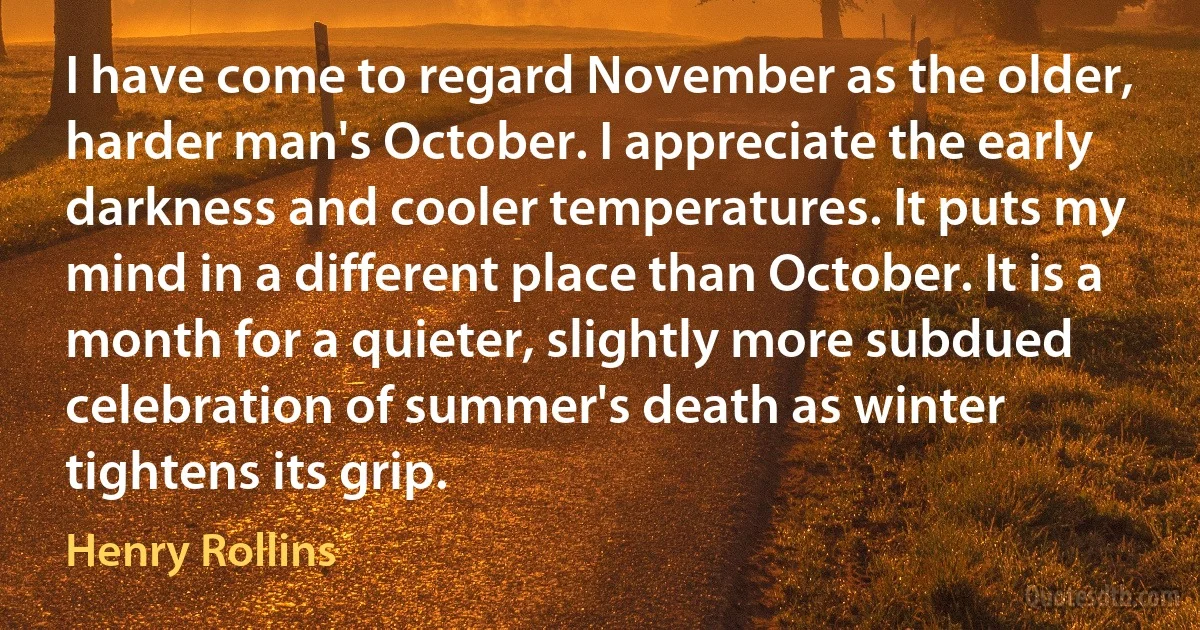 I have come to regard November as the older, harder man's October. I appreciate the early darkness and cooler temperatures. It puts my mind in a different place than October. It is a month for a quieter, slightly more subdued celebration of summer's death as winter tightens its grip. (Henry Rollins)