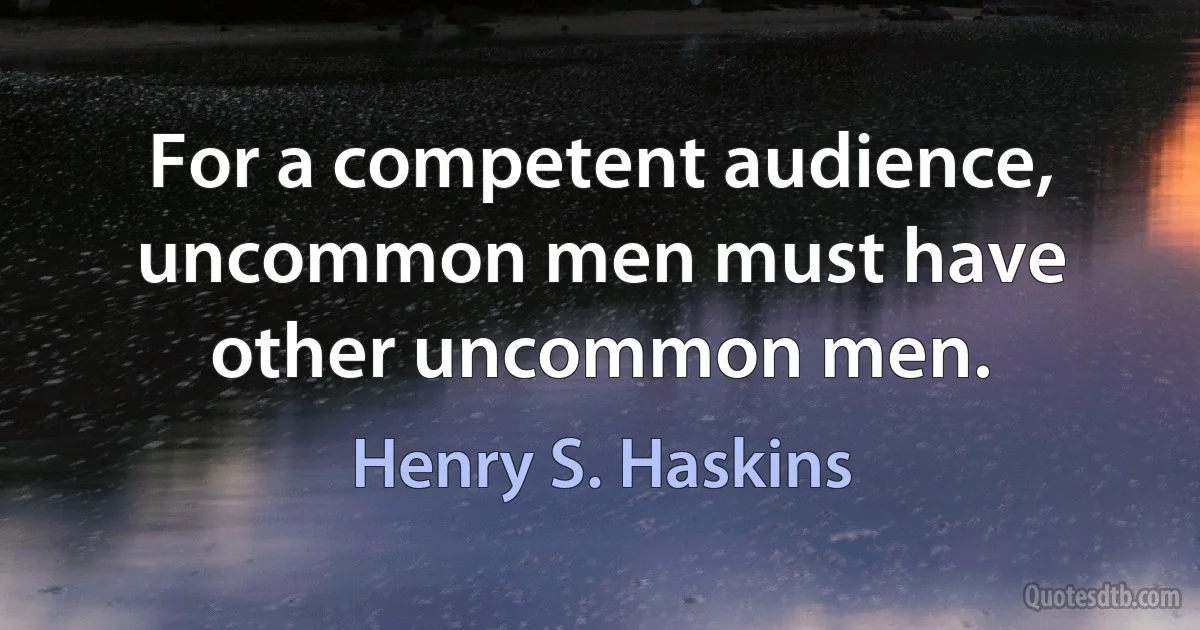 For a competent audience, uncommon men must have other uncommon men. (Henry S. Haskins)