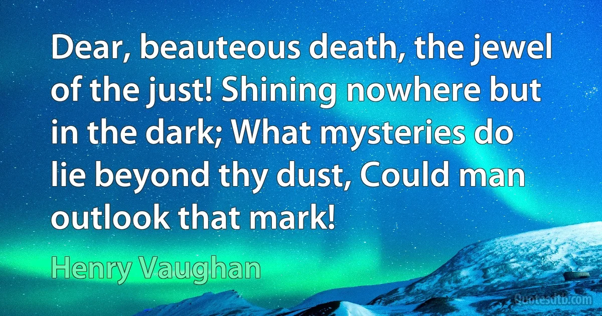 Dear, beauteous death, the jewel of the just! Shining nowhere but in the dark; What mysteries do lie beyond thy dust, Could man outlook that mark! (Henry Vaughan)