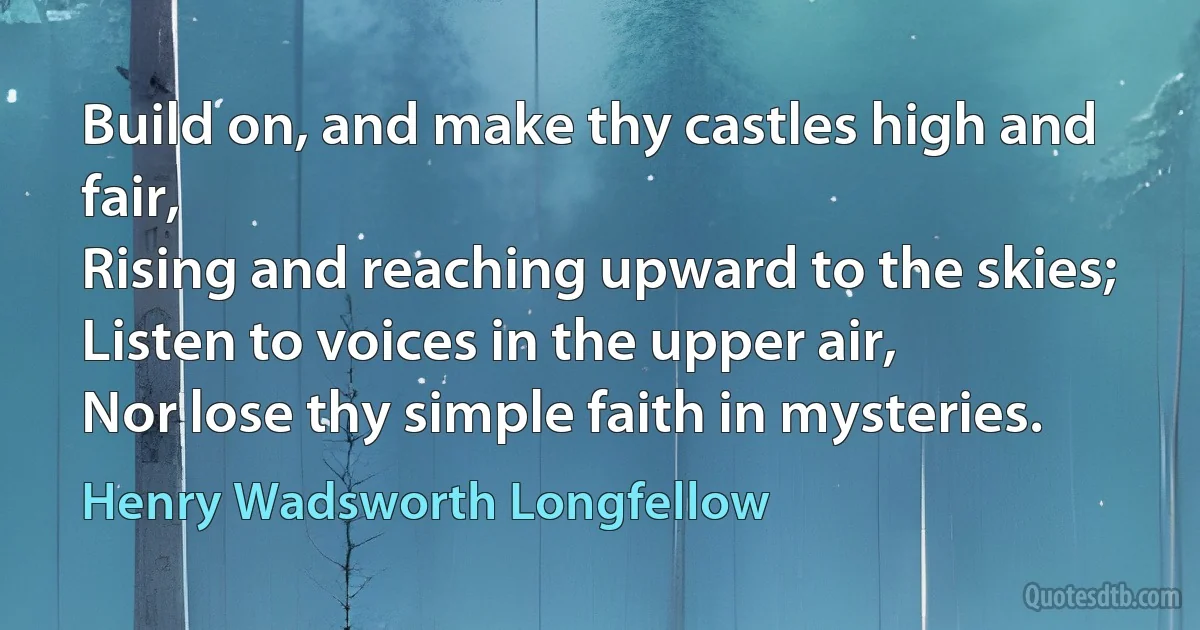 Build on, and make thy castles high and fair,
Rising and reaching upward to the skies;
Listen to voices in the upper air,
Nor lose thy simple faith in mysteries. (Henry Wadsworth Longfellow)